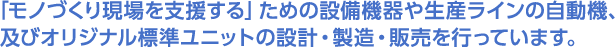 「モノづくり現場を支援する」ための設備機器や生産ラインの自動機、及びオリジナル標準ユニットの設計・製造・販売を行っています。